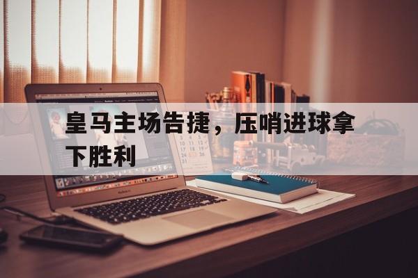 关于皇马主场告捷，压哨进球拿下胜利的信息