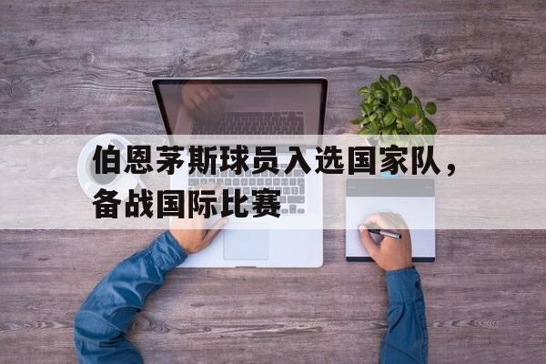 伯恩茅斯球员入选国家队，备战国际比赛的简单介绍