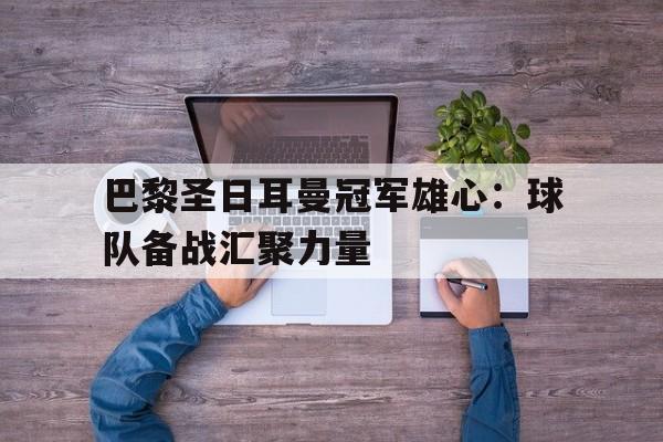 巴黎圣日耳曼冠军雄心：球队备战汇聚力量的简单介绍